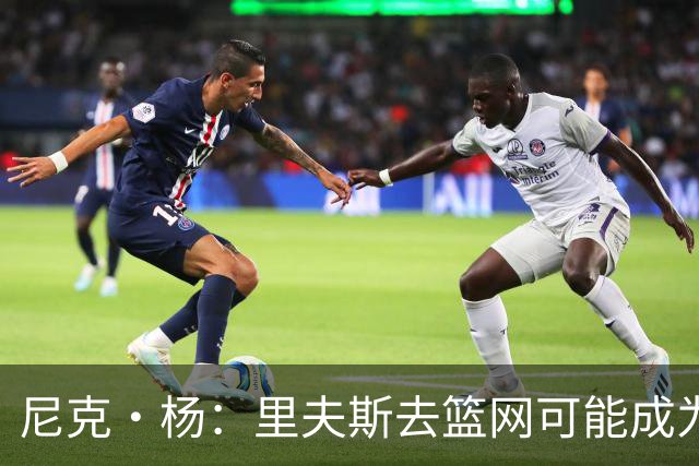 尼克·杨：里夫斯去篮网可能成为下个布伦森 但要承担风险
